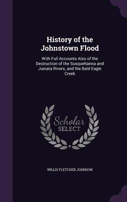 History of the Johnstown Flood: With Full Accounts Also of the Destruction of the Susquehanna and Juniata Rivers, and the Bald Eagle Creek - Johnson, Willis Fletcher