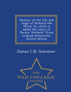 History of the Life and Reign of Richard the Third. to Which Is Added the Story of Perkin Warbeck. from Original Documents. Second Edition - War College Series