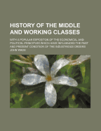 History of the Middle and Working Classes: With a Popular Expositon of the Economical and Political Principles Which Have Influenced the Past and Present Condition of the Industrious Orders