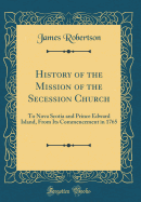 History of the Mission of the Secession Church: To Nova Scotia and Prince Edward Island, from Its Commencement in 1765 (Classic Reprint)