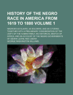 History of the Negro Race in America from 1619 to 1880: Negroes as Slaves, as Soldiers, and as Citizens; Together with a Preliminary Consideration of the Unity of the Human Family, an Historical Sketch of Africa, and an Account of the Negro Governments of