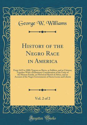 History of the Negro Race in America, Vol. 2 of 2: From 1619 to 1880; Negroes as Slaves, as Soldiers, and as Citizens; Together with a Preliminary Consideration of the Unity of the Human Family, an Historical Sketch of Africa, and an Account of the Negro - Williams, George W