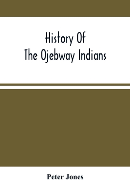 History Of The Ojebway Indians: With Especial Reference To Their Conversion To Christianity; With A Brief Memoir Of The Writer - Jones, Peter