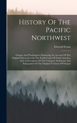 History Of The Pacific Northwest: Oregon And Washington: Embracing An Account Of The Original Discoveries On The Pacific Coast Of North America, And A Description Of The Conquest, Settlement And Subjugation Of The Original Territory Of Oregon - Evans, Elwood