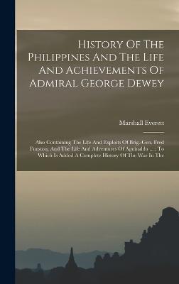 History Of The Philippines And The Life And Achievements Of Admiral George Dewey: Also Containing The Life And Exploits Of Brig.-gen. Fred Funston, And The Life And Adventures Of Aguinaldo ...: To Which Is Added A Complete History Of The War In The - Everett, Marshall