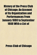 History of the Press Club of Chicago: An Account of Its Organization and Performances from January 1880 to September 1888 with a List of Members and Synopsis of Important Proceedings (Classic Reprint)