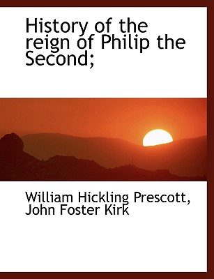 History of the Reign of Philip the Second; - Prescott, William Hickling, and Kirk, John Foster