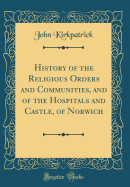 History of the Religious Orders and Communities, and of the Hospitals and Castle, of Norwich (Classic Reprint)