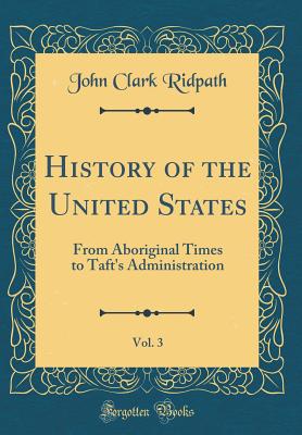 History of the United States, Vol. 3: From Aboriginal Times to Taft's Administration (Classic Reprint) - Ridpath, John Clark