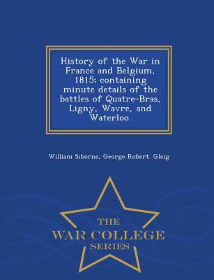 History of the War in France and Belgium, 1815; containing minute details of the battles of Quatre-Bras, Ligny, Wavre, and Waterloo. - War College Series - Siborne, William, and Gleig, George Robert