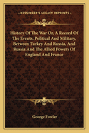 History Of The War Or, A Record Of The Events, Political And Military, Between Turkey And Russia, And Russia And The Allied Powers Of England And France