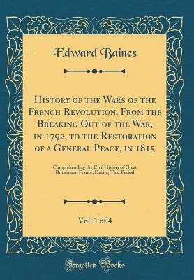 History of the Wars of the French Revolution, from the Breaking Out of the War, in 1792, to the Restoration of a General Peace, in 1815, Vol. 1 of 4: Comprehending the Civil History of Great Britain and France, During That Period (Classic Reprint) - Baines, Edward, Sir