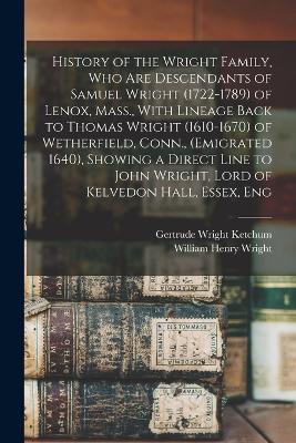 History of the Wright Family, who are Descendants of Samuel Wright (1722-1789) of Lenox, Mass., With Lineage Back to Thomas Wright (1610-1670) of Wetherfield, Conn., (emigrated 1640), Showing a Direct Line to John Wright, Lord of Kelvedon Hall, Essex, Eng - Wright, William Henry, and Ketchum, Gertrude Wright