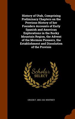 History of Utah, Comprising Preliminary Chapters on the Previous History of her Founders Accounts of Early Spanish and American Explorations in the Rocky Mountain Region, the Advent of the Mormon Pioneers, the Establishment and Dissolution of the Provisio - Whitney, Orson F 1855-1931