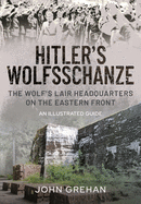 Hitler's Wolfsschanze: The Wolf's Lair Headquarters on the Eastern Front - An Illustrated Guide