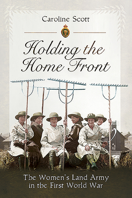 Holding the Home Front: The Women's Land Army in The First World War - Scott, Caroline