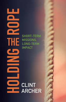 Holding the Rope: Short Term Missions, Long-Term Impact - Archer, Clint, Dr.