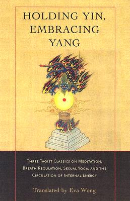 Holding Yin, Embracing Yang: Three Taoist Classics on Meditation, Breath Regulation, Sexual Yoga, and Thecirculation of Internal Energy - Wong, Eva