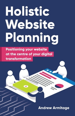 Holistic Website Planning: Positioning your website at the centre of your digital transformation - Armitage, Andrew