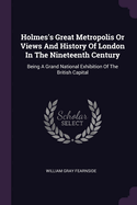 Holmes's Great Metropolis Or Views And History Of London In The Nineteenth Century: Being A Grand National Exhibition Of The British Capital