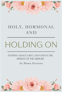 Holy, Hormonal, and Holding On: Finding Grace, Grit, and God in the Middle of the Midlife: Real Talk for Women of Faith Navigating Midlife, Menopause, and God's Timing