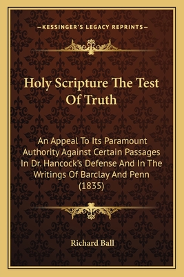 Holy Scripture The Test Of Truth: An Appeal To Its Paramount Authority Against Certain Passages In Dr. Hancock's Defense And In The Writings Of Barclay And Penn (1835) - Ball, Richard