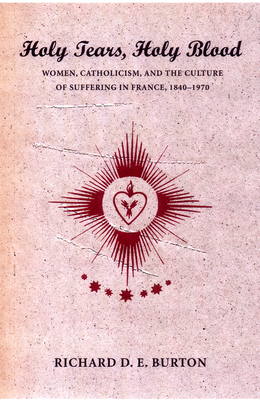 Holy Tears, Holy Blood: Women, Catholicism, and the Culture of Suffering in France, 1840-1970 - Burton, Richard D E