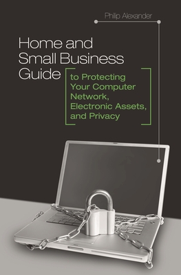 Home and Small Business Guide to Protecting Your Computer Network, Electronic Assets, and Privacy - Alexander, Philip