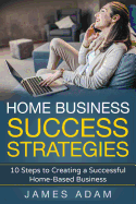 Home Business Success Strategies: 10 Steps to Creating a Successful Home-Based Business