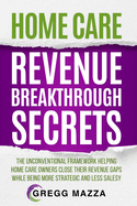 Home Care Revenue Breakthrough Secrets: The Unconventional Framework Helping Home Care Owners Close Their Revenue Gaps While Being More Strategic and Less Salesy