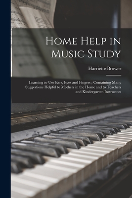 Home Help in Music Study; Learning to Use Ears, Eyes and Fingers; Containing Many Suggestions Helpful to Mothers in the Home and to Teachers and Kindergarten Instructors - Brower, Harriette 1869-1928