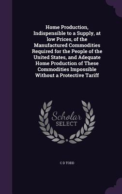 Home Production, Indispensible to a Supply, at low Prices, of the Manufactured Commodities Required for the People of the United States, and Adequate Home Production of These Commodities Impossible Without a Protective Tariff - Todd, C D