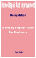 Home Repair and Improvement Demystified: A Step by Step DIY Guide for Beginners