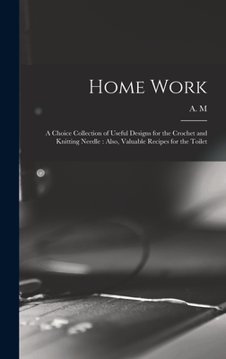 Home Work [microform]: a Choice Collection of Useful Designs for the Crochet and Knitting Needle: Also, Valuable Recipes for the Toilet - A M (Creator)