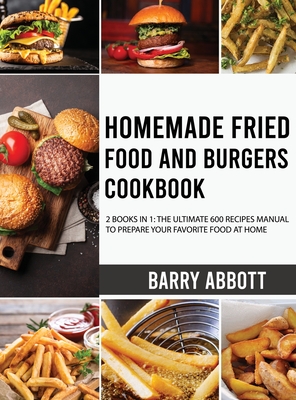 Homemade Fried Food and Burgers Cookbook: 2 Books in 1: The Ultimate 600 Recipes Manual to Prepare Your Favorite Food at Home - Abbott, Barry