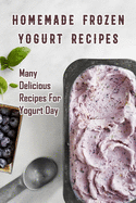 Homemade Frozen Yogurt Recipes: Many Delicious Recipes For Yogurt Day: Homemade Frozen Yogurt Recipes Book
