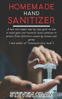 Homemade Hand Sanitizer: A best And Simple Step-By-Step Guide On How To Make Your Anti-Bacterial Hand Sanitizer to Protect From Infections Caused By Virus And Germs - Gray, Steven