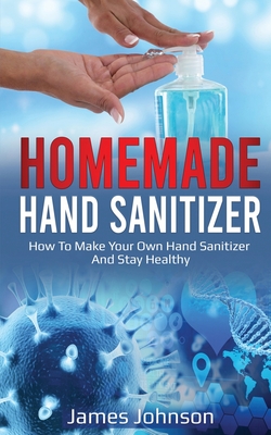 Homemade Hand Sanitizer: How To Make Your Own Hand Sanitizer And Stay Healthy - Johnson, James