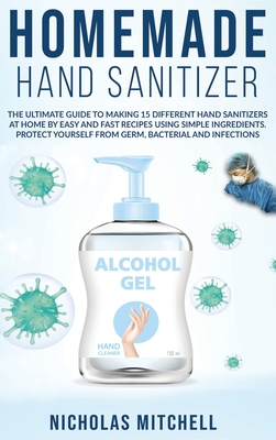 Homemade Hand Sanitizer: The Ultimate Guide to Making 15 Different Hand Sanitizers at Home by Easy and Fast Recipes Using Simple Ingredients. Protect Yourself From Germ, Bacterial and Infections - Mitchell, Nicholas