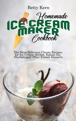 Homemade Ice Cream Maker Cookbook: The Most Delicious Classic Recipes for Ice Cream, Sorbet, Italian Ice, Sherbet and Other Frozen Desserts - Kern, Betty