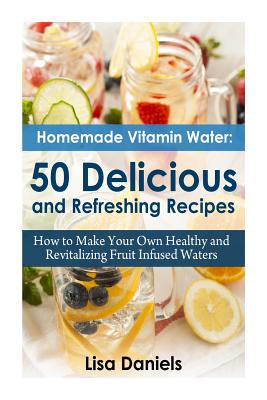 Homemade Vitamin Water: 50 Delicious and Refreshing Recipes - Daniels, Lisa