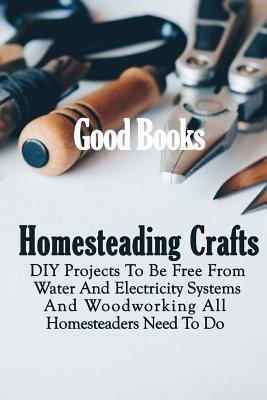 Homesteading Crafts: DIY Projects to Be Free from Water and Electricity Systems and Woodworking All Homesteaders Need to Do - Books, Good