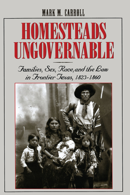 Homesteads Ungovernable: Families, Sex, Race, and the Law in Frontier Texas, 1823-1860 - Carroll, Mark M