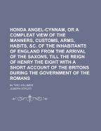 Honda Angel-cynnam, Or A Compleat View Of The Manners, Customs, Arms, Habits, &c. Of The Inhabitants Of England From The Arrival Of The Saxons, Till The Reign Of Henry The Eight With A Short Account Of The Britons During The Government Of The Romans