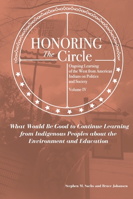 Honoring the Circle: Ongoing Learning from American Indians on Politics and Society, Volume IV: What Would Be Good to Continue Learning from Indigenous Peoples about the Environment and Education - Johansen, Bruce E, and Sachs, Stephen M