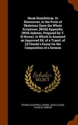 Hor Homiletic, Or Discourses, in the Form of Skeletons Upon the Whole Scriptures. [With] Appendix. (With Indexes, Prepared by T. H Horne). to Which Is Annexed an Improved Ed. of a Transl. of [J] Claude's Essay On the Composition of a Sermon - Horne, Thomas Hartwell, and Claude, Jean, and Simeon, Charles