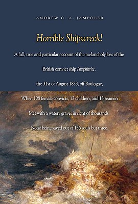 Horrible Shipwreck!: A Full, True and Particular Account of the Melancholy Loss of the British Convict Ship Amphitrite, the 31st August 1833, Off Boulogne, When 108 Female Convicts, 12 Children, and 13 Seamen Met with a Watery Grave, in Sight of... - Jampoler, Andrew C a