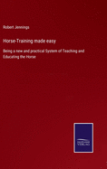 Horse-Training made easy: Being a new and practical System of Teaching and Educating the Horse