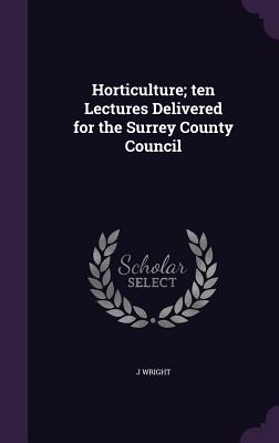 Horticulture; ten Lectures Delivered for the Surrey County Council - Wright, J