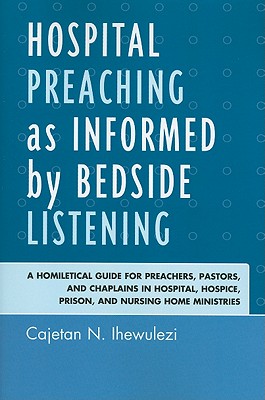 Hospital Preaching as Informed by Bedside Listening: A Homiletical Guide for Preachers, Pastors, and Chaplains in Hospital, Hospice, Prison, and Nursing Home Ministries - Ihewulezi, Cajetan N.